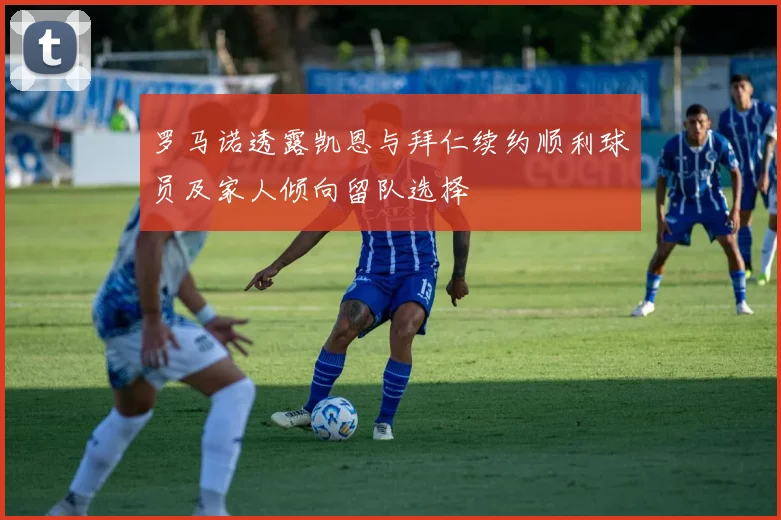 罗马诺透露凯恩与拜仁续约顺利球员及家人倾向留队选择