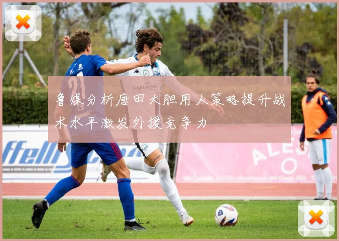 鲁媒分析唐田大胆用人策略提升战术水平激发外援竞争力