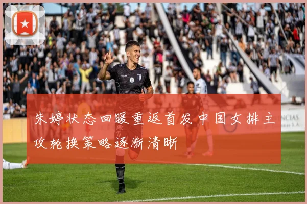 朱婷状态回暖重返首发中国女排主攻轮换策略逐渐清晰
