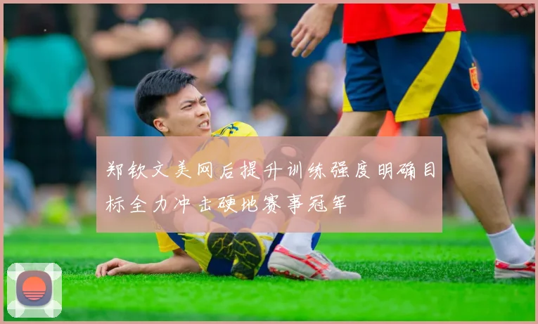 郑钦文美网后提升训练强度明确目标全力冲击硬地赛事冠军