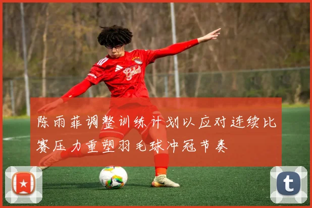 陈雨菲调整训练计划以应对连续比赛压力重塑羽毛球冲冠节奏