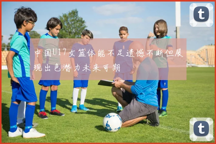 中国U17女篮体能不足遗憾不断但展现出色潜力未来可期
