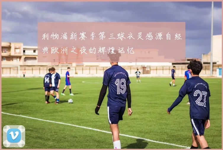 利物浦新赛季第三球衣灵感源自经典欧洲之夜的辉煌记忆