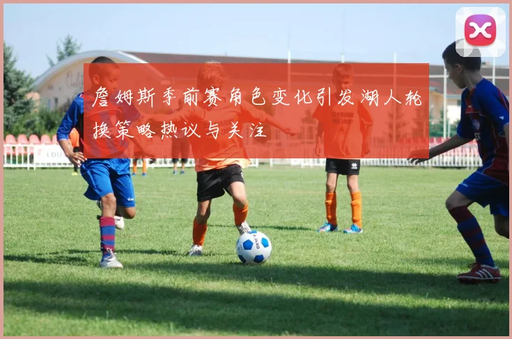 詹姆斯季前赛角色变化引发湖人轮换策略热议与关注