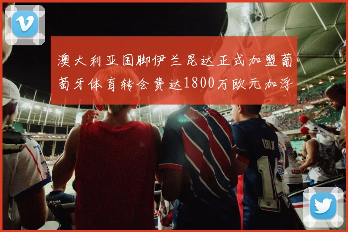 澳大利亚国脚伊兰昆达正式加盟葡萄牙体育转会费达1800万欧元加浮动条件